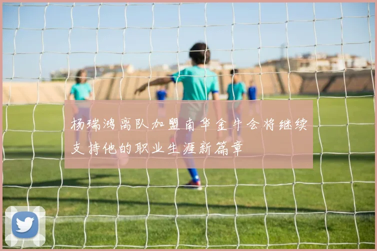 杨瑞鸿离队加盟南华金牛会将继续支持他的职业生涯新篇章