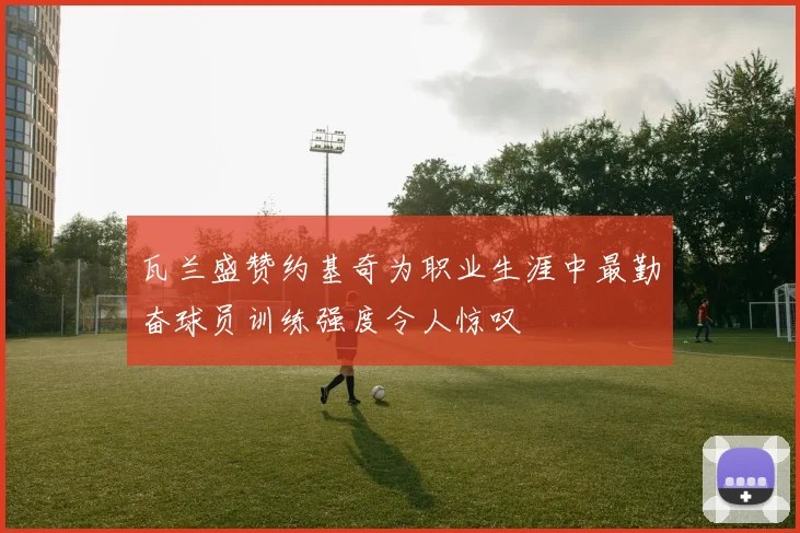 瓦兰盛赞约基奇为职业生涯中最勤奋球员训练强度令人惊叹