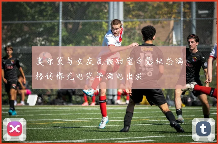 奥尔莫与女友度假甜蜜合影状态满格仿佛充电完毕满电出发