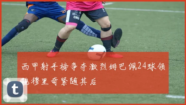 西甲射手榜争夺激烈姆巴佩24球领跑穆里奇紧随其后