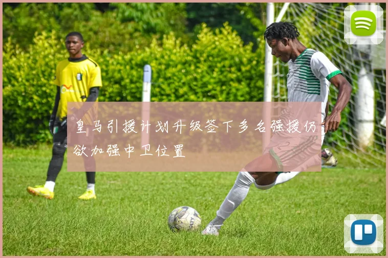皇马引援计划升级签下多名强援仍欲加强中卫位置