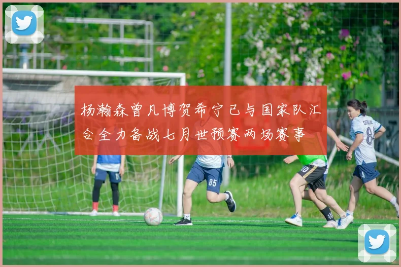 杨瀚森曾凡博贺希宁已与国家队汇合全力备战七月世预赛两场赛事