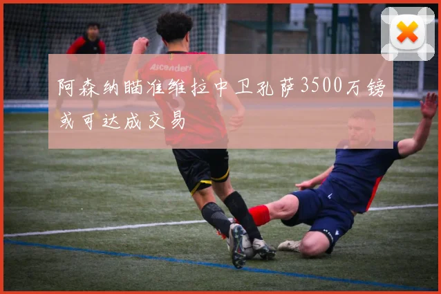 阿森纳瞄准维拉中卫孔萨3500万镑或可达成交易