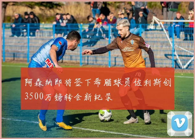 阿森纳即将签下希腊球员佐利斯创3500万镑转会新纪录