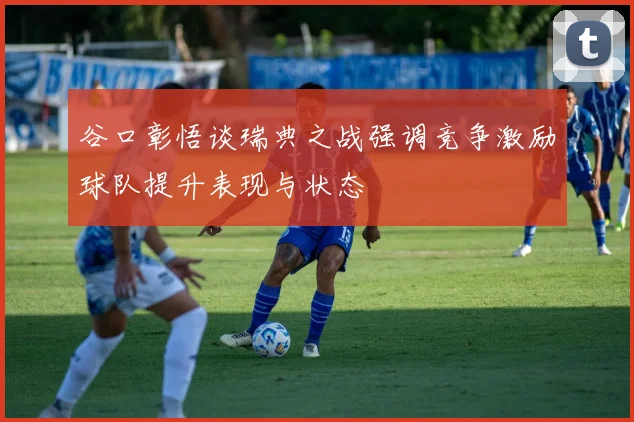 谷口彰悟谈瑞典之战强调竞争激励球队提升表现与状态