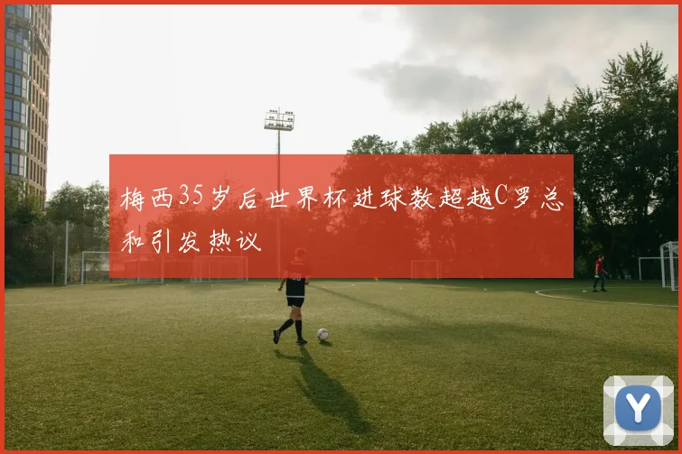 梅西35岁后世界杯进球数超越C罗总和引发热议