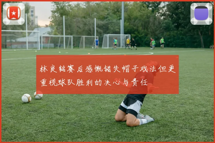林良铭赛后感慨错失帽子戏法但更重视球队胜利的决心与责任