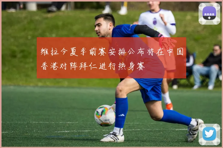 维拉今夏季前赛安排公布将在中国香港对阵拜仁进行热身赛