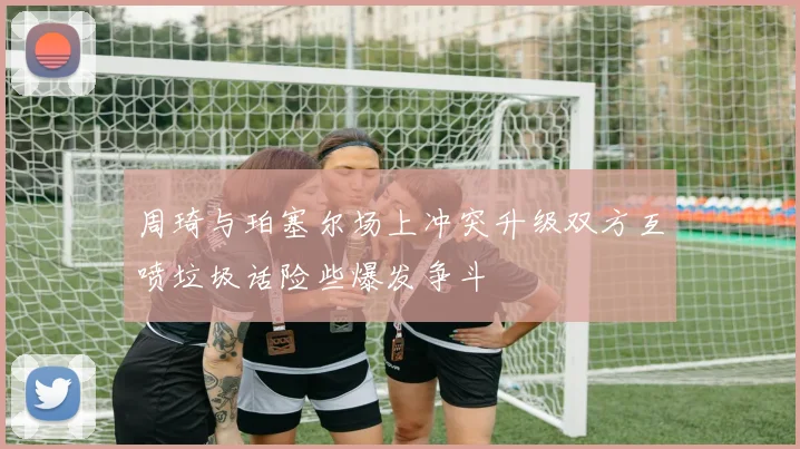 周琦与珀塞尔场上冲突升级双方互喷垃圾话险些爆发争斗
