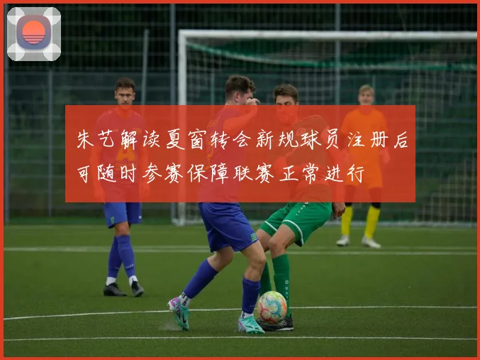 朱艺解读夏窗转会新规球员注册后可随时参赛保障联赛正常进行