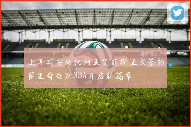 土耳其安纳托利亚艾菲斯正式签约萨里奇告别NBA开启新篇章