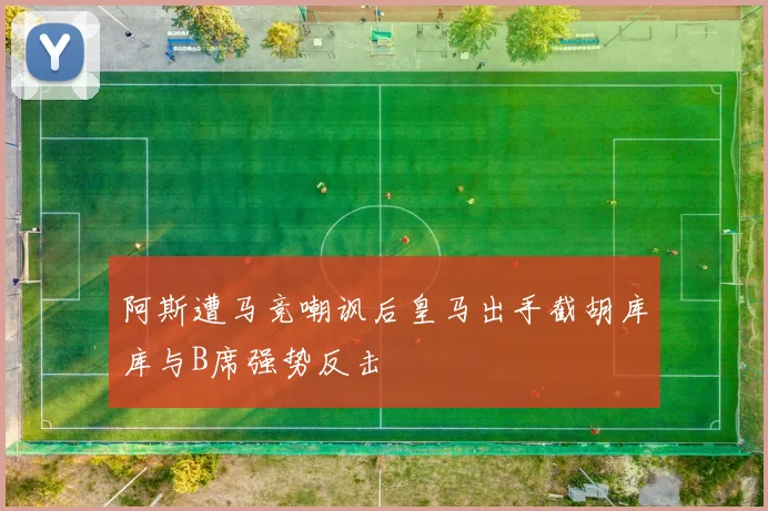 阿斯遭马竞嘲讽后皇马出手截胡库库与B席强势反击