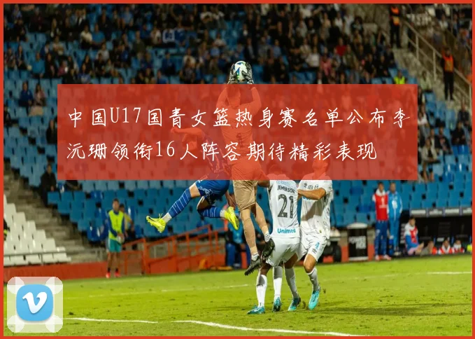 中国U17国青女篮热身赛名单公布李沅珊领衔16人阵容期待精彩表现