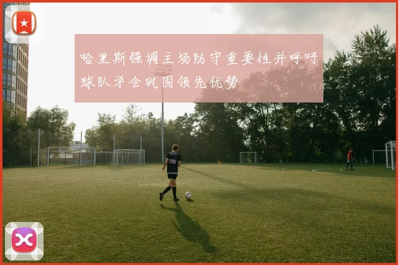 哈里斯强调主场防守重要性并呼吁球队学会巩固领先优势