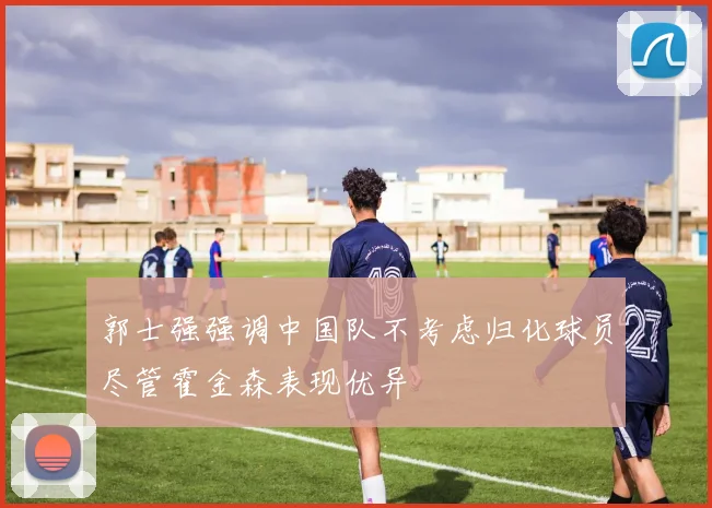郭士强强调中国队不考虑归化球员尽管霍金森表现优异
