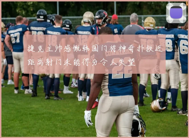 捷克主帅感慨韩国门将神奇扑救近距离射门未能得分令人失望